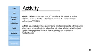 Activity
OBS
EPS
Project
wizard
Calendars
WBS
Activity
Relationship
Resources
21
Activity Definition is the process of “identifying the specific schedule
activities that need to be performed to produce the various project
deliverables“ PMBOK3
Activity scheduling involves planning and timetabling specific activities with
clients. A principle of activity scheduling is to state what activity the client
agrees to engage in rather than how much they will accomplish.
Web definition
 