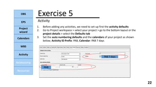 OBS
EPS
Project
wizard
Calendars
WBS
Activity
Relationship
Resources
22
1. Before adding any activities, we need to set-up first the activity defaults
2. Go to Project workspace > select your project > go to the bottom layout or the
project details > select the Defaults tab
3. Set the auto numbering defaults and the calendars of your project as shown
below; Activity ID Prefix: PAB, Calendar: PAB 7 days
Exercise 5
Activity
PAB 7 days
PAB
 