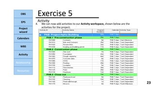 OBS
EPS
Project
wizard
Calendars
WBS
Activity
Relationship
Resources
23
4. We can now add activities to our Activity workspace, shown below are the
activities for the project;
Exercise 5
Activity
 