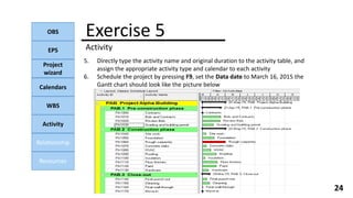 OBS
EPS
Project
wizard
Calendars
WBS
Activity
Relationship
Resources
24
5. Directly type the activity name and original duration to the activity table, and
assign the appropriate activity type and calendar to each activity
6. Schedule the project by pressing F9, set the Data date to March 16, 2015 the
Gantt chart should look like the picture below
Exercise 5
Activity
 