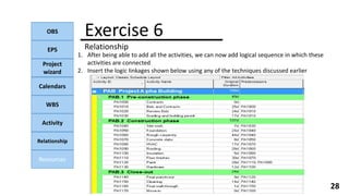 OBS
EPS
Project
wizard
Calendars
WBS
Activity
Relationship
Resources
28
1. After being able to add all the activities, we can now add logical sequence in which these
activities are connected
2. Insert the logic linkages shown below using any of the techniques discussed earlier
Exercise 6
Relationship
 