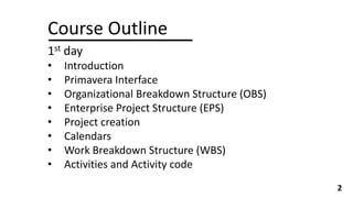 Course Outline
1st day
• Introduction
• Primavera Interface
• Organizational Breakdown Structure (OBS)
• Enterprise Project Structure (EPS)
• Project creation
• Calendars
• Work Breakdown Structure (WBS)
• Activities and Activity code
2
 