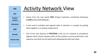 OBS
EPS
Project
wizard
Calendars
WBS
Activity
Relationship
Resources
30
• Comes from the root words PERT (Project Evaluation and Review Technique)
& CPM (Critical Path Method)
• A tool used to schedule and organize tasks or activities in a project by putting
them together in an activity network form
• One of the main features of PERT/CPM is the use of a network or precedence
diagram which clearly indicates which of the activities must be performed in the
sequence and which can be performed independently with each other.
Activity Network View
 