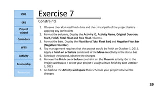 OBS
EPS
Project
wizard
Calendars
WBS
Activity
Relationship
Resources
39
NOTE:
Exercise 7
Constraints
1. Observe the calculated finish date and the critical path of the project before
applying any constraints
2. Format the columns, Display the Activity ID, Activity Name, Original Duration,
Start, Finish, Total Float and Free Float columns.
3. Format the bars. Display the Float Bars (Total Float Bar) and Negative Float bar
(Negative Float Bar)
4. Top management requires that the project would be finish on October 1, 2015.
Apply a finish on or before constraint in the Move-in activity in the status bar
5. Schedule the project, observe the changes
6. Remove the finish on or before constraint on the Move-in activity. Go to the
Project workspace > select your project > assign a must finish by date October
1, 2015
7. Go back to the Activity workspace then schedule your project observe the
changes
 
