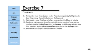 OBS
EPS
Project
wizard
Calendars
WBS
Activity
Relationship
Resources
40
NOTE:
Exercise 7
Constraints
8. Remove the must finish by date on the Project workspace by highlighting the
date the pressing the delete button on the keyboard
9. Again apply a must Finish on or before constraint on the Move-in activity,
10. Due to the high demand of roofing materials on the month of June you are
required to delay the Roofing activity until August 1, 2015 to get a lower price
from suppliers. Assign a Start on or after constraint on the roofing activity
11. Reschedule your project then observe the changes
 