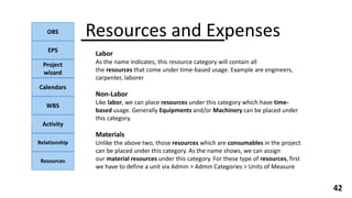 OBS
EPS
Project
wizard
Calendars
WBS
Activity
Relationship
Resources
42
NOTE:
Resources and Expenses
Labor
As the name indicates, this resource category will contain all
the resources that come under time-based usage. Example are engineers,
carpenter, laborer
Non-Labor
Like labor, we can place resources under this category which have time-
based usage. Generally Equipments and/or Machinery can be placed under
this category.
Materials
Unlike the above two, those resources which are consumables in the project
can be placed under this category. As the name shows, we can assign
our material resources under this category. For these type of resources, first
we have to define a unit via Admin > Admin Categories > Units of Measure
 