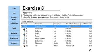 OBS
EPS
Project
wizard
Calendars
WBS
Activity
Relationship
Resources
43
NOTE:
Exercise 8
Resources
1. We can now add resources to our project. Make sure that the Project Alpha is open
2. Go to the Resource workspace, add the resources shown below
 
