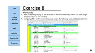 OBS
EPS
Project
wizard
Calendars
WBS
Activity
Relationship
Resources
44
NOTE:
Exercise 8
Resources
3. After completely adding all the resources in the resource workspace we can now assign
these resources to our activities
4. Using any of the techniques in discussed, assign the following resource to each activities
 