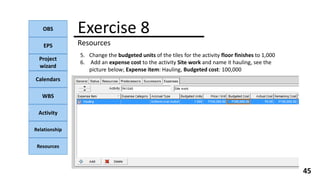 OBS
EPS
Project
wizard
Calendars
WBS
Activity
Relationship
Resources
45
NOTE:
Exercise 8
Resources
5. Change the budgeted units of the tiles for the activity floor finishes to 1,000
6. Add an expense cost to the activity Site work and name it hauling, see the
picture below; Expense item: Hauling, Budgeted cost: 100,000
 