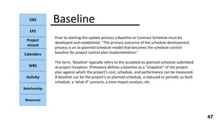 OBS
EPS
Project
wizard
Calendars
WBS
Activity
Relationship
Resources
47
NOTE:
Baseline
Prior to starting the update process a Baseline or Contract Schedule must be
developed and established. “The primary outcome of the schedule development
process is an as-planned schedule model that becomes the schedule control
baseline for project control plan implementation.”
The term, ‘Baseline’ typically refers to the accepted as-planned schedule submitted
at project inception. Primavera defines a baseline as a “snapshot” of the project
plan against which the project’s cost, schedule, and performance can be measured.
A baseline can be the project’s as-planned schedule, a statused or periodic as-built
schedule, a ‘what-if’ scenario, a time impact analysis, etc.
 