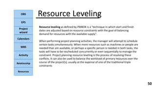 OBS
EPS
Project
wizard
Calendars
WBS
Activity
Relationship
Resources
50
NOTE:
Resource Leveling
Resource leveling as defined by PMBOK is a "technique in which start and finish
dates are adjusted based on resource constraints with the goal of balancing
demand for resources with the available supply".
When performing project planning activities, the manager will attempt to schedule
certain tasks simultaneously. When more resources such as machines or people are
needed than are available, or perhaps a specific person is needed in both tasks, the
tasks will have to be rescheduled concurrently or even sequentially to manage the
constraint. Project planning resource leveling is the process of resolving these
conflicts. It can also be used to balance the workload of primary resources over the
course of the project[s], usually at the expense of one of the traditional triple
constraints
 