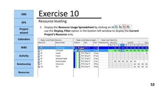 OBS
EPS
Project
wizard
Calendars
WBS
Activity
Relationship
Resources
52
NOTE:
2. Display the Resource Usage Spreadsheet by clicking on the
use the Display, Filter option in the bottom left window to display the Current
Project’s Resource only.
Exercise 10
Resource leveling
 