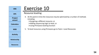 OBS
EPS
Project
wizard
Calendars
WBS
Activity
Relationship
Resources
54
NOTE:
4. At this point in time the resources may be optimized by a number of methods
including:
Assigning a different resource, or
Adding sequencing logic to level, or
Using Primavera leveling function
Exercise 10
Resource leveling
5. To level resources using Primavera go to Tools > Level Resources
 