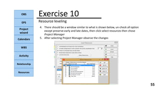 OBS
EPS
Project
wizard
Calendars
WBS
Activity
Relationship
Resources
55
NOTE:
4. There should be a window similar to what is shown below, un-check all option
except preserve early and late dates, then click select resources then chose
Project Manager
5. After selecting Project Manager observe the changes
Exercise 10
Resource leveling
 