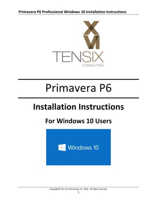Primavera P6 Professional Windows 10 Installation Instructions
Copyright© Ten Six Consulting, LLC. 2016. All rights reserved.
1
Primavera P6
Installation Instructions
For Windows 10 Users
 