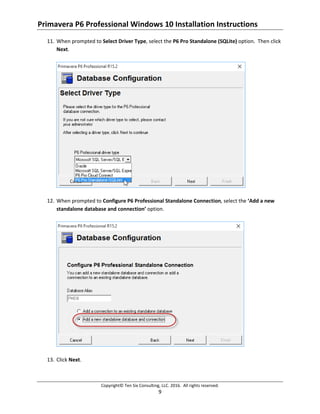 Primavera P6 Professional Windows 10 Installation Instructions
Copyright© Ten Six Consulting, LLC. 2016. All rights reserved.
9
11. When prompted to Select Driver Type, select the P6 Pro Standalone (SQLite) option. Then click
Next.
12. When prompted to Configure P6 Professional Standalone Connection, select the ‘Add a new
standalone database and connection’ option.
13. Click Next.
 