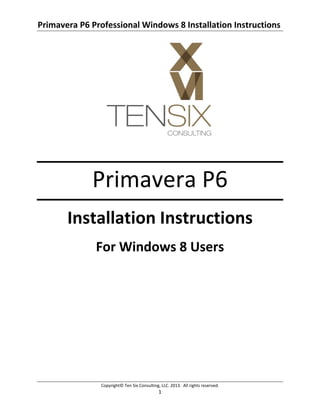 Primavera P6 Professional Windows 8 Installation Instructions 
Copyright© Ten Six Consulting, LLC. 2013.  All rights reserved. 
1 
 
 
Primavera P6 
Installation Instructions 
For Windows 8 Users 
 
 
 
 
 
 
 
 