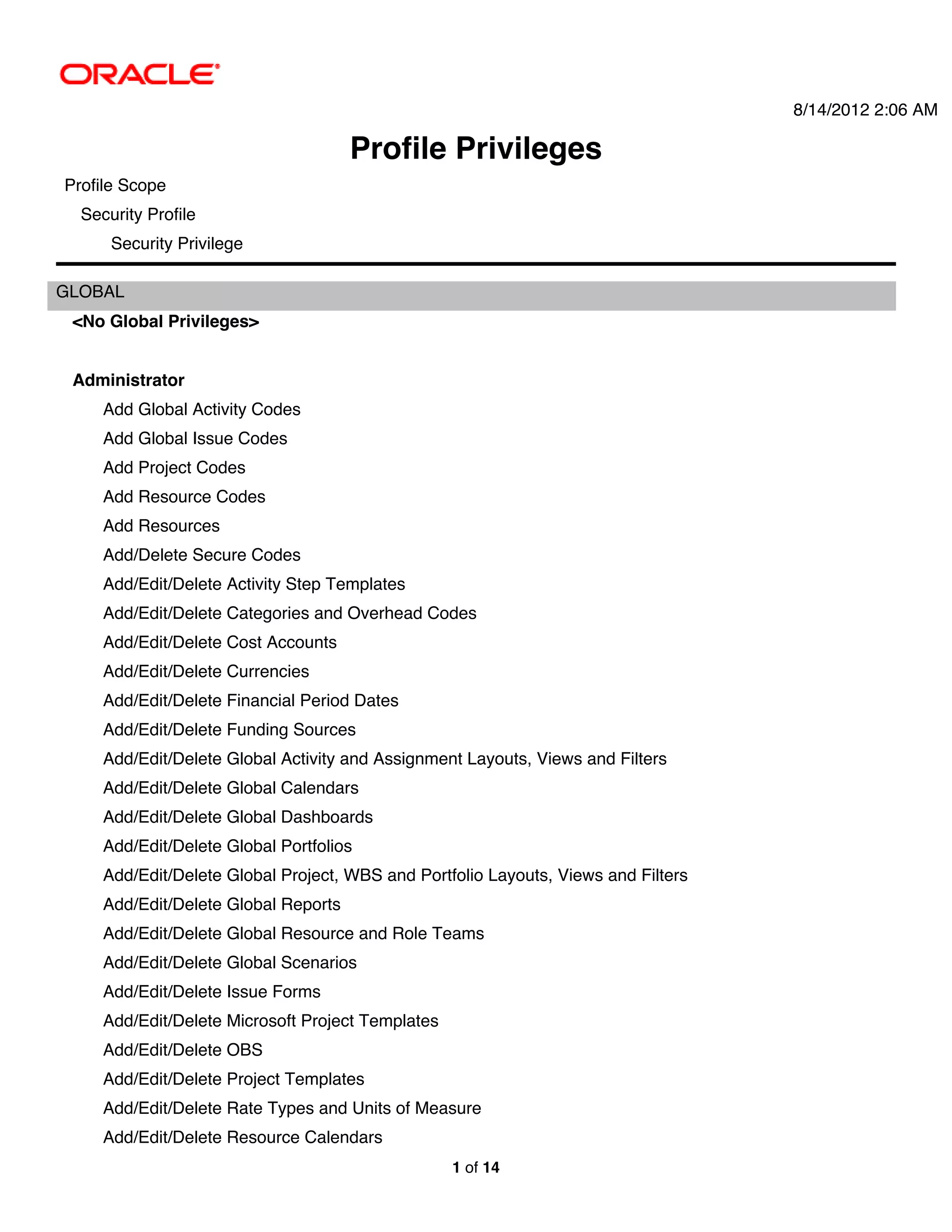 8/14/2012 2:06 AM

                                      Profile Privileges
Profile Scope
  Security Profile
      Security Privilege

GLOBAL
 <No Global Privileges>


 Administrator
     Add Global Activity Codes
     Add Global Issue Codes
     Add Project Codes
     Add Resource Codes
     Add Resources
     Add/Delete Secure Codes
     Add/Edit/Delete Activity Step Templates
     Add/Edit/Delete Categories and Overhead Codes
     Add/Edit/Delete Cost Accounts
     Add/Edit/Delete Currencies
     Add/Edit/Delete Financial Period Dates
     Add/Edit/Delete Funding Sources
     Add/Edit/Delete Global Activity and Assignment Layouts, Views and Filters
     Add/Edit/Delete Global Calendars
     Add/Edit/Delete Global Dashboards
     Add/Edit/Delete Global Portfolios
     Add/Edit/Delete Global Project, WBS and Portfolio Layouts, Views and Filters
     Add/Edit/Delete Global Reports
     Add/Edit/Delete Global Resource and Role Teams
     Add/Edit/Delete Global Scenarios
     Add/Edit/Delete Issue Forms
     Add/Edit/Delete Microsoft Project Templates
     Add/Edit/Delete OBS
     Add/Edit/Delete Project Templates
     Add/Edit/Delete Rate Types and Units of Measure
     Add/Edit/Delete Resource Calendars
                                                   1 of 14
 