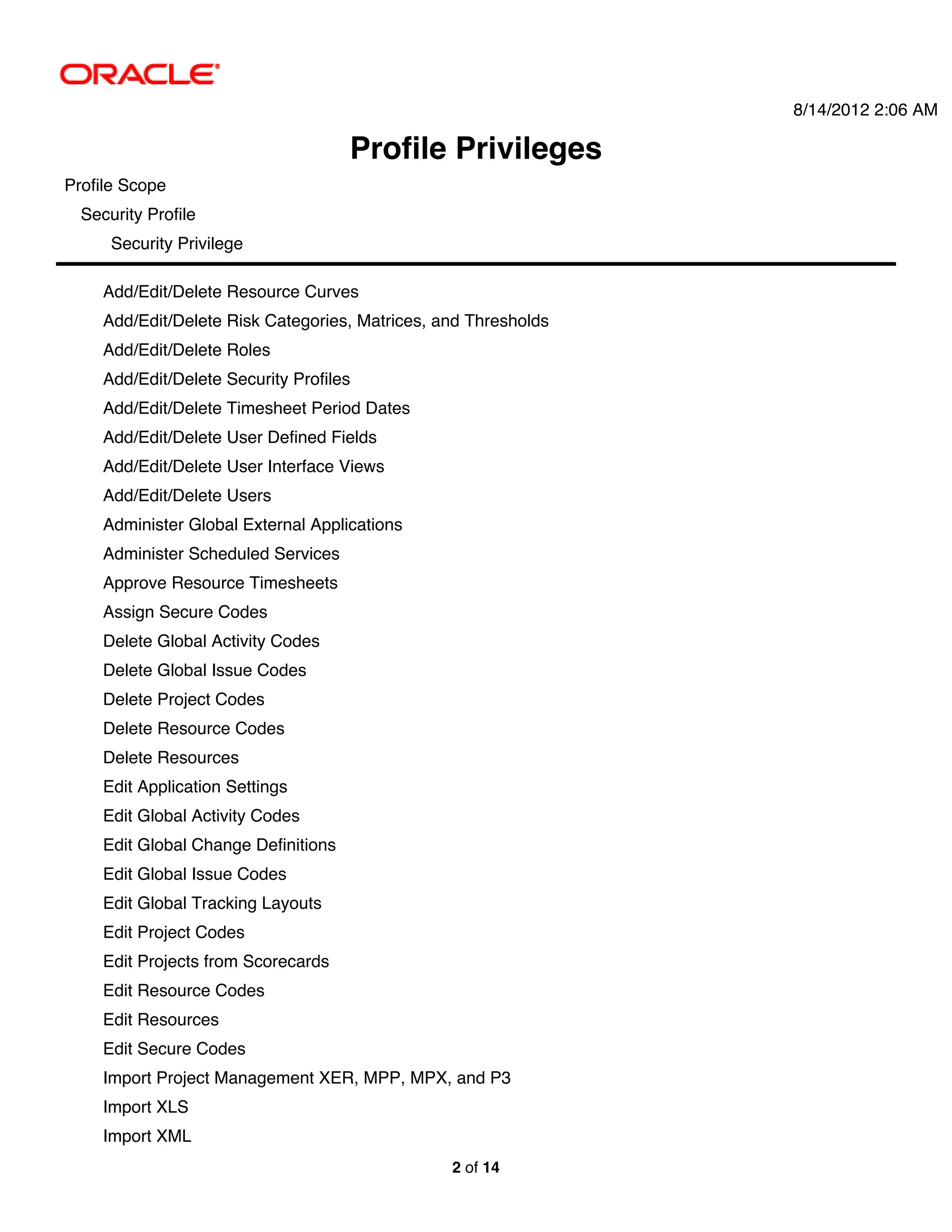 8/14/2012 2:06 AM

                                      Profile Privileges
Profile Scope
  Security Profile
      Security Privilege

     Add/Edit/Delete Resource Curves
     Add/Edit/Delete Risk Categories, Matrices, and Thresholds
     Add/Edit/Delete Roles
     Add/Edit/Delete Security Profiles
     Add/Edit/Delete Timesheet Period Dates
     Add/Edit/Delete User Defined Fields
     Add/Edit/Delete User Interface Views
     Add/Edit/Delete Users
     Administer Global External Applications
     Administer Scheduled Services
     Approve Resource Timesheets
     Assign Secure Codes
     Delete Global Activity Codes
     Delete Global Issue Codes
     Delete Project Codes
     Delete Resource Codes
     Delete Resources
     Edit Application Settings
     Edit Global Activity Codes
     Edit Global Change Definitions
     Edit Global Issue Codes
     Edit Global Tracking Layouts
     Edit Project Codes
     Edit Projects from Scorecards
     Edit Resource Codes
     Edit Resources
     Edit Secure Codes
     Import Project Management XER, MPP, MPX, and P3
     Import XLS
     Import XML
                                                 2 of 14
 