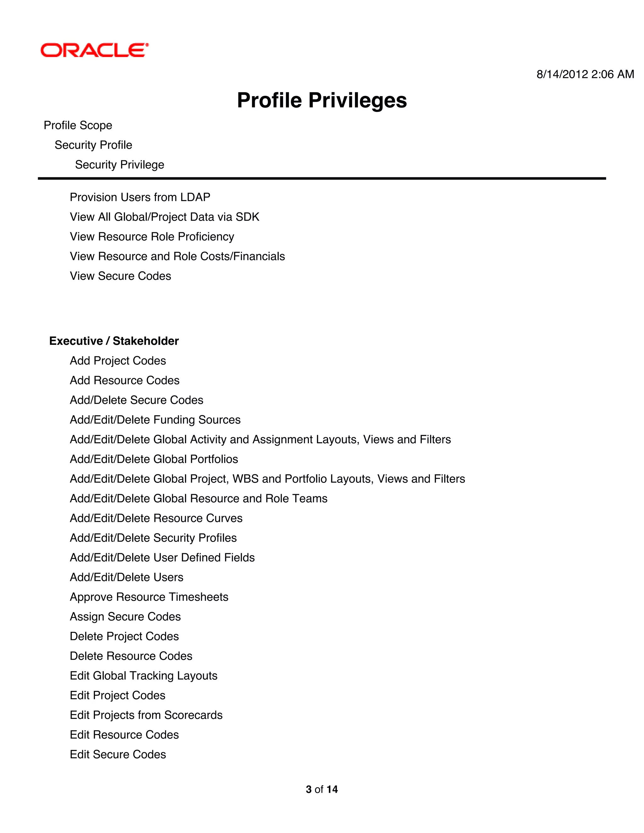 8/14/2012 2:06 AM

                                      Profile Privileges
Profile Scope
  Security Profile
      Security Privilege

     Provision Users from LDAP
     View All Global/Project Data via SDK
     View Resource Role Proficiency
     View Resource and Role Costs/Financials
     View Secure Codes




 Executive / Stakeholder
     Add Project Codes
     Add Resource Codes
     Add/Delete Secure Codes
     Add/Edit/Delete Funding Sources
     Add/Edit/Delete Global Activity and Assignment Layouts, Views and Filters
     Add/Edit/Delete Global Portfolios
     Add/Edit/Delete Global Project, WBS and Portfolio Layouts, Views and Filters
     Add/Edit/Delete Global Resource and Role Teams
     Add/Edit/Delete Resource Curves
     Add/Edit/Delete Security Profiles
     Add/Edit/Delete User Defined Fields
     Add/Edit/Delete Users
     Approve Resource Timesheets
     Assign Secure Codes
     Delete Project Codes
     Delete Resource Codes
     Edit Global Tracking Layouts
     Edit Project Codes
     Edit Projects from Scorecards
     Edit Resource Codes
     Edit Secure Codes

                                                  3 of 14
 