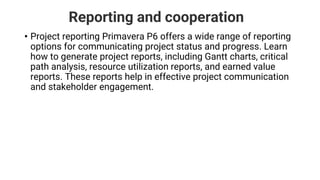 Reporting and cooperation
• Project reporting Primavera P6 offers a wide range of reporting
options for communicating project status and progress. Learn
how to generate project reports, including Gantt charts, critical
path analysis, resource utilization reports, and earned value
reports. These reports help in effective project communication
and stakeholder engagement.
 