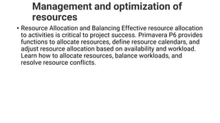 Management and optimization of
resources
• Resource Allocation and Balancing Effective resource allocation
to activities is critical to project success. Primavera P6 provides
functions to allocate resources, define resource calendars, and
adjust resource allocation based on availability and workload.
Learn how to allocate resources, balance workloads, and
resolve resource conflicts.
 