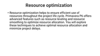 Resource optimization
• Resource optimization helps to ensure efficient use of
resources throughout the project life cycle. Primavera P6 offers
advanced features such as resource leveling and resource
smoothing to optimize resource allocation. You will explore
these techniques to achieve optimal resource allocation and
minimize project delays.
 