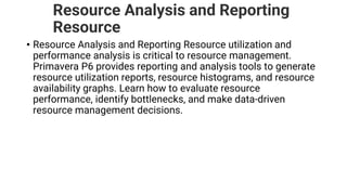 Resource Analysis and Reporting
Resource
• Resource Analysis and Reporting Resource utilization and
performance analysis is critical to resource management.
Primavera P6 provides reporting and analysis tools to generate
resource utilization reports, resource histograms, and resource
availability graphs. Learn how to evaluate resource
performance, identify bottlenecks, and make data-driven
resource management decisions.
 