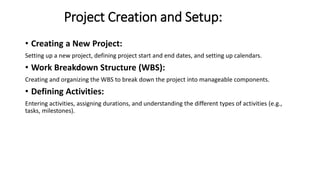 Project Creation and Setup:
• Creating a New Project:
Setting up a new project, defining project start and end dates, and setting up calendars.
• Work Breakdown Structure (WBS):
Creating and organizing the WBS to break down the project into manageable components.
• Defining Activities:
Entering activities, assigning durations, and understanding the different types of activities (e.g.,
tasks, milestones).
 
