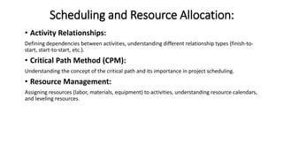 Scheduling and Resource Allocation:
• Activity Relationships:
Defining dependencies between activities, understanding different relationship types (finish-to-
start, start-to-start, etc.).
• Critical Path Method (CPM):
Understanding the concept of the critical path and its importance in project scheduling.
• Resource Management:
Assigning resources (labor, materials, equipment) to activities, understanding resource calendars,
and leveling resources.
 