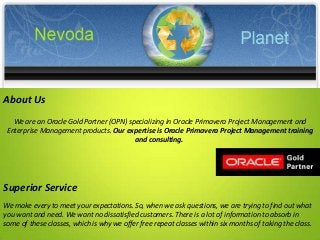 We are an Oracle Gold Partner (OPN) specializing in Oracle Primavera Project Management and
Enterprise Management products. Our expertise is Oracle Primavera Project Management training
and consulting.
Superior Service
We make every to meet your expectations. So, when we ask questions, we are trying to find out what
you want and need. We want no dissatisfied customers. There is a lot of information to absorb in
some of these classes, which is why we offer free repeat classes within six months of taking the class.
About Us
 