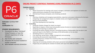 ONLINE PROJECT CONTROLS TRAINING USING PRIMAVERA P6 (2 DAYS)
TRANING CONTENT
1. Initiation
• Report Generation for meetings with project managers, estimators and engineers to review and
adjust preliminary schedules for initial distribution
• Maintaining Primavera templates and scheduling standards
2. Planning
• Planning, scheduling and managing responsibilities, objectives and project milestones for the team
• Integrating risk management outputs in schedule review and mitigation planning
• Resource load scheduling
• Cash flow development and reporting
3. Controlling
• Analyzing schedule changes for impact on project
• Reporting on impacts, critical areas and possible courses of action to maintain baseline schedule
• Analyzing and reporting on schedule risks
• Providing two-week schedule forecasts, reminding disciplines of deliverables that are due in one
week and report to the PM/PE on the status of the deliverables on the due date
• Identifying trends or scope changes
• Cost reporting, earned value, change management and estimating
• Forecasting risk assessment requirements
• Creating preliminary schedule from historical data, document links, and assumptions, using
Primavera software
• Adjusting and reviewing schedules with project personnel and publishing baseline schedules
• Progressing and updating the schedule bi-weekly with input from different trades
Instructor: Certified PMP
Time:
Certification: Yes
STUDENT REQUIREMENTS:
1. Completed the Basic Training of
Using Primavera or have the
relevant experience of using
Primavera
2. Has his/her own computer
3. Primavera P6 must be installed on
his/her computer
4. With Reliable internet connection
 