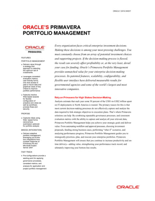 ORACLE DATA SHEET
ORACLE’S PRIMAVERA
PORTFOLIO MANAGEMENT
FEATURES
PORTFOLIO MANAGEMENT
• Delivers value through
a strategy-first
approach to selecting
the optimum set of
investments
• Leverages consistent
evaluation metrics,
user-friendly forms,
one click access to
past or future data and
graphical views of key
criteria to improve
portfolio performance
• Features intuitive
Web-based wizards
for flexible
configuration of
analytics and views as
well as workflows,
process flows and
security.
PROPOSE
• Captures ideas using
Web- based forms
(anonymous
submission optional)
for portfolio analysis
BRIDGE (INTEGRATION)
• Delivers adaptive
portfolio management,
leveraging out-of-the-
box integrations from
multiple instances of
Primavera P6 and
Microsoft Project
Server 2007
FAST TRACK
• Pre-configurations provide a
starting point for applying
governance processes,
consistent metrics, and
analysis for application and
project portfolio management
Every organization faces critical enterprise investment decisions.
Making these decisions is among your most pressing challenges. You
must constantly choose from an array of potential investment choices
and supporting projects. If the decision-making process is flawed,
the result can severely affect profitability or, at the very least, derail
your case for funding. Oracle’s Primavera Portfolio Management
provides unmatched value for your enterprise decision-making
processes. Its patented features, scalability, configurability, and
flexible user interface have delivered measurable results for
governmental agencies and some of the world’s largest and most
innovative companies.
Rely on Primavera for High Stakes Decision-Making
Analysts estimate that each year some 30 percent of the US$1-to-US$2 trillion spent
on IT deployments in North America is wasted. The primary reason for this is that
most current decision-making processes do not effectively capture and analyze the
data required to link strategic objectives to execution plans. That’s where Primavera
solutions can help. By combining repeatable governance processes, and consistent
evaluation metrics with the ability to capture and analyze all your relevant data,
Primavera Portfolio Management helps you achieve your strategic goals and deliver
value. From automating workflow and approval processes, choosing investment
proposals, funding strong business cases, performing “what if” scenarios, and
analyzing performance progress, Primavera Portfolio Management guides you to
strategically prioritize, plan, and execute your enterprise portfolios. Primavera
Portfolio Management will ensure that you continue to increase productivity and on-
time delivery—adding value, strengthening your performance track record, and
ultimately improving your bottom line results.
 
