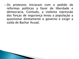    Os protestos iniciaram com o pedido de
    reformas políticas a favor de liberdade e
    democracia. Contudo, a violenta repressão
    das forças de segurança levou a população a
    questionar diretamente o governo e exigir a
    saída de Bashar Assad.
 