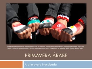 PRIMAVERA ÁRABE
A primavera inacabada
Mulheres iemenitas mostram punhos pintados com as cores das bandeiras nacionais de cinco nações árabes: Iêmen, Líbia, Síria,
Tunísia e Egito (da esquerda para a direita), durante protesto contra o presidente Ali Abdullah Saleh (Gamal Noman/AFP).
 