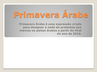 Primavera Árabe
Primavera Árabe é uma expressão criada
para designar a onda de protestos que
marcou os países árabes a partir do final
do ano de 2010.
 