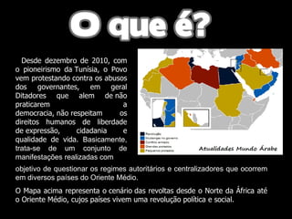 Desde dezembro de 2010, com o pioneirismo da Tunísia, o Povo vem protestando contra os abusos dos governantes, em geral Ditadores que alem de não praticarem a democracia, não respeitam os direitos humanos de liberdade de expressão, cidadania e qualidade de vida.  Basicamente, trata-se de um conjunto de manifestações realizadas com objetivo de questionar os regimes autoritários e centralizadores que ocorrem em diversos países do Oriente Médio.  O Mapa acima representa o cenário das revoltas desde o Norte da África até o Oriente Médio, cujos países vivem uma revolução política e social.   