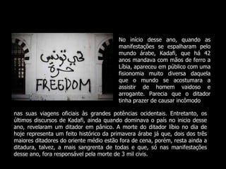 No início desse ano, quando as manifestações se espalharam pelo mundo árabe, Kadafi, que há 42 anos mandava com mãos de ferro a Líbia, apareceu em público com uma fisionomia muito diversa daquela que o mundo se acostumara a assistir de homem vaidoso e arrogante. Parecia que o ditador tinha prazer de causar incômodo nas suas viagens oficiais às grandes potências ocidentais. Entretanto, os últimos discursos de Kadafi, ainda quando dominava o país no inicio desse ano, revelaram um ditador em pânico. A morte do ditador líbio no dia de hoje representa um feito histórico da primavera árabe já que, dois dos três maiores ditadores do oriente médio estão fora de cena, porém, resta ainda a ditadura, talvez, a mais sangrenta de todas e que, só nas manifestações desse ano, fora responsável pela morte de 3 mil civis. 