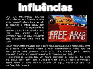 MARROCOS:  Uma das Ferramentas utilizadas pelos rebeldes foi a Internet – redes sociais como Facebook foram veículo de denúncia e crítica social, bem como  de organização de movimentos contra o autoritarismo. Esse fato mostra que a tecnologia não e só uma ferramenta para diversão, mas uma arma do povo.  Esses movimentos mostram que o povo não esta tão alheio e manipulado como se pensava, além disso mostra o valor da Participação Política que em muitos países está presente como direto dos cidadãos, porém muitas vezes não é valorizada ou utilizada eficientemente pela população.  Neste cenário de Atualidades, um futuro promissor se anuncia, há muita expectativa sobre como será a Líbia pós-Kadafi e seu processo de transição, assim como o novo sistema político do Egito, que também esta sob um Comitê de transição.  