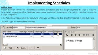 7/6/2018 11:04 PMThis material is copyrighted and not allowed to be shared without the permission of the course owner10
Implementing Schedules
Adding Steps
You can divide an activity into smaller task increments called steps and then assign weights to the steps to calculate
the activity’s percent complete. Weighted steps enable you to track the progress of an activity based on the number
of steps completed.
In the Activities window, select the activity to which you want to add a step. Click the Steps tab in Activity Details.
Click Add. Type the name of the new step.
 