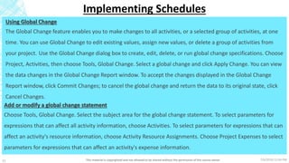 7/6/2018 11:04 PMThis material is copyrighted and not allowed to be shared without the permission of the course owner11
Implementing Schedules
Using Global Change
The Global Change feature enables you to make changes to all activities, or a selected group of activities, at one
time. You can use Global Change to edit existing values, assign new values, or delete a group of activities from
your project. Use the Global Change dialog box to create, edit, delete, or run global change specifications. Choose
Project, Activities, then choose Tools, Global Change. Select a global change and click Apply Change. You can view
the data changes in the Global Change Report window. To accept the changes displayed in the Global Change
Report window, click Commit Changes; to cancel the global change and return the data to its original state, click
Cancel Changes.
Add or modify a global change statement
Choose Tools, Global Change. Select the subject area for the global change statement. To select parameters for
expressions that can affect all activity information, choose Activities. To select parameters for expressions that can
affect an activity's resource information, choose Activity Resource Assignments. Choose Project Expenses to select
parameters for expressions that can affect an activity's expense information.
 