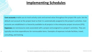 7/6/2018 11:04 PMThis material is copyrighted and not allowed to be shared without the permission of the course owner14
Implementing Schedules
Cost accounts enable you to track activity costs and earned value throughout the project life cycle. Set the
default cost account at the project level so that it is automatically assigned to the project’s activities. Cost
accounts are established in a hierarchy available to all projects in the enterprise project structure (EPS).
Expenses are nonresource costs associated with a project and assigned to a project’s activities. They are
typically one-time expenditures for nonreusable items. Examples of expenses include facilities, travel,
consulting, and training.
 