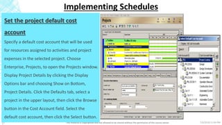 7/6/2018 11:04 PMThis material is copyrighted and not allowed to be shared without the permission of the course owner17
Implementing Schedules
Set the project default cost
account
Specify a default cost account that will be used
for resources assigned to activities and project
expenses in the selected project. Choose
Enterprise, Projects, to open the Projects window.
Display Project Details by clicking the Display
Options bar and choosing Show on Bottom,
Project Details. Click the Defaults tab, select a
project in the upper layout, then click the Browse
button in the Cost Account field. Select the
default cost account, then click the Select button.
 
