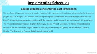 7/6/2018 11:04 PMThis material is copyrighted and not allowed to be shared without the permission of the course owner18
Implementing Schedules
Adding Expenses and Entering Cost Information
Use the Project Expenses window to create, view, and edit expenses and related cost information for the open
project. You can assign a cost account and corresponding work breakdown structure (WBS) code so you can
identify the project component associated with the expense, and the area of work with which it is associated.
The Project Expenses window is displayed when you choose Project, Expenses. To include Project Expense
Details at the bottom of the Project Expenses window, click the Display Options bar and choose Expense
Details. (The box next to Expense Details should be marked.)
 
