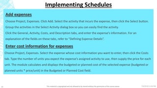 7/6/2018 11:04 PMThis material is copyrighted and not allowed to be shared without the permission of the course owner20
Implementing Schedules
Add expenses
Choose Project, Expenses. Click Add. Select the activity that incurs the expense, then click the Select button.
Group the activities in the Select Activity dialog box so you can easily find the activity.
Click the General, Activity, Costs, and Description tabs, and enter the expense’s information. For an
explanation of the fields on these tabs, refer to “Defining Expense Details”.
Enter cost information for expenses
Choose Project, Expenses. Select the expense whose cost information you want to enter, then click the Costs
tab. Type the number of units you expect the expense’s assigned activity to use, then supply the price for each
unit. The module calculates and displays the budgeted or planned cost of the selected expense (budgeted or
planned units * price/unit) in the Budgeted or Planned Cost field.
 