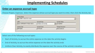 7/6/2018 11:04 PMThis material is copyrighted and not allowed to be shared without the permission of the course owner22
Implementing Schedules
Enter an expense accrual type
Choose Project, Expenses. Select the expense whose accrual type you want to enter, then click the Activity tab.
Select one of the following accrual types:
• Start of Activity, to accrue the entire expense on the date the activity begins
• End of Activity, to accrue the entire expense on the date the activity ends
• Uniform Over Activity, to evenly distribute the expense over the course of the activity’s duration
 