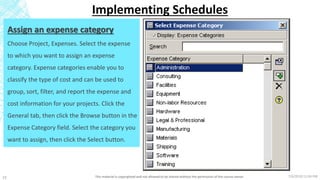 7/6/2018 11:04 PMThis material is copyrighted and not allowed to be shared without the permission of the course owner23
Implementing Schedules
Assign an expense category
Choose Project, Expenses. Select the expense
to which you want to assign an expense
category. Expense categories enable you to
classify the type of cost and can be used to
group, sort, filter, and report the expense and
cost information for your projects. Click the
General tab, then click the Browse button in the
Expense Category field. Select the category you
want to assign, then click the Select button.
 