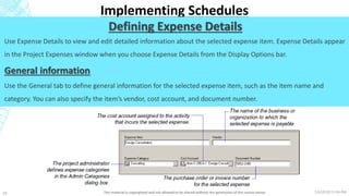 7/6/2018 11:04 PMThis material is copyrighted and not allowed to be shared without the permission of the course owner24
Implementing Schedules
Defining Expense Details
Use Expense Details to view and edit detailed information about the selected expense item. Expense Details appear
in the Project Expenses window when you choose Expense Details from the Display Options bar.
General information
Use the General tab to define general information for the selected expense item, such as the item name and
category. You can also specify the item’s vendor, cost account, and document number.
 