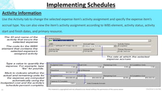 7/6/2018 11:04 PMThis material is copyrighted and not allowed to be shared without the permission of the course owner25
Implementing Schedules
Activity information
Use the Activity tab to change the selected expense item’s activity assignment and specify the expense item’s
accrual type. You can also view the item’s activity assignment according to WBS element, activity status, activity
start and finish dates, and primary resource.
 
