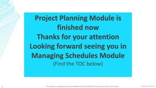 7/6/2018 11:04 PMThis material is copyrighted and not allowed to be shared without the permission of the course owner26
Project Planning Module is
finished now
Thanks for your attention
Looking forward seeing you in
Managing Schedules Module
(Find the TOC below)
 